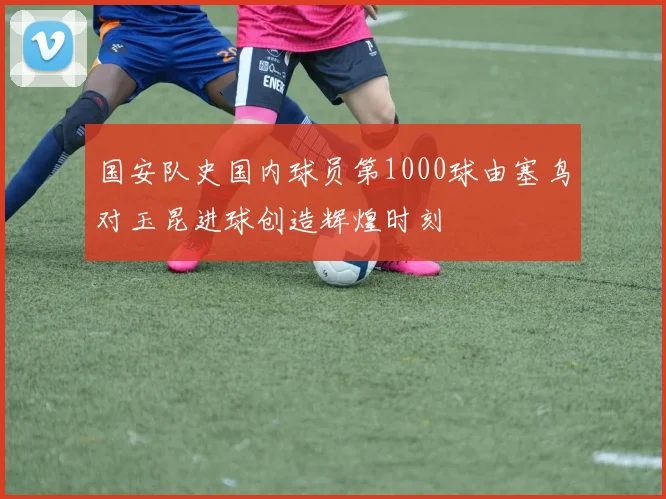 国安队史国内球员第1000球由塞鸟对玉昆进球创造辉煌时刻