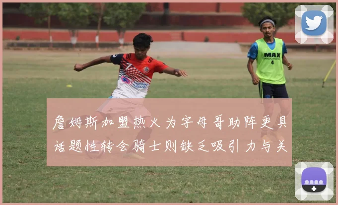 詹姆斯加盟热火为字母哥助阵更具话题性转会骑士则缺乏吸引力与关注度
