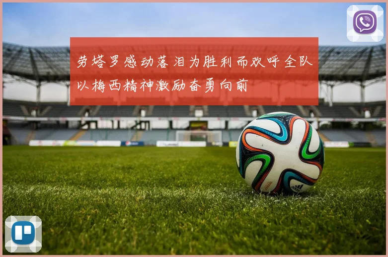劳塔罗感动落泪为胜利而欢呼全队以梅西精神激励奋勇向前