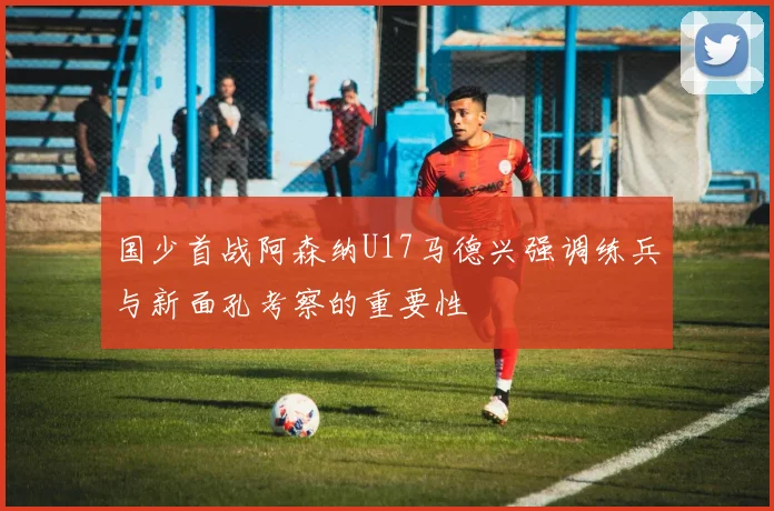 国少首战阿森纳U17马德兴强调练兵与新面孔考察的重要性